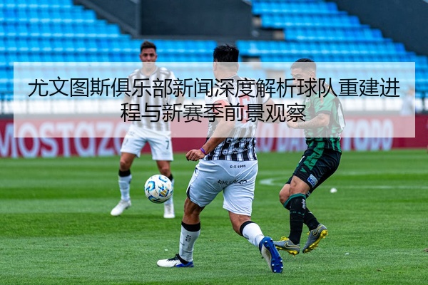 尤文图斯俱乐部新闻深度解析球队重建进程与新赛季前景观察