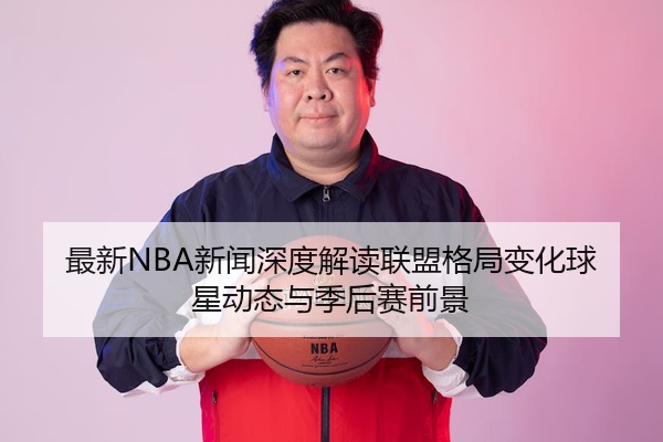最新NBA新闻深度解读联盟格局变化球星动态与季后赛前景