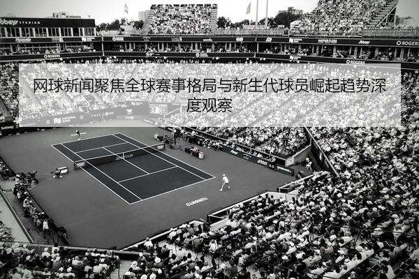 网球新闻聚焦全球赛事格局与新生代球员崛起趋势深度观察