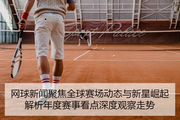 网球新闻聚焦全球赛场动态与新星崛起解析年度赛事看点深度观察走势