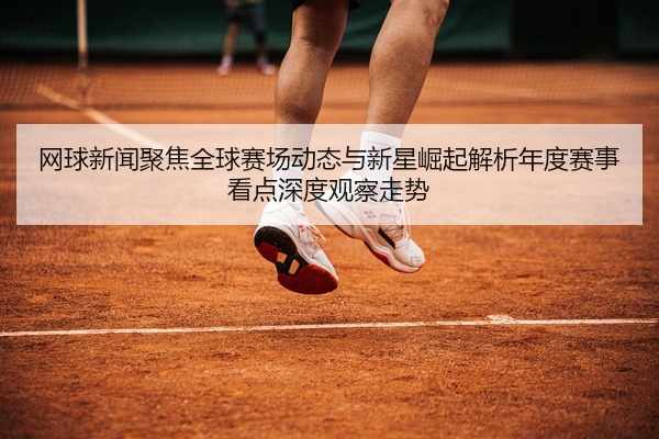 网球新闻聚焦全球赛场动态与新星崛起解析年度赛事看点深度观察走势