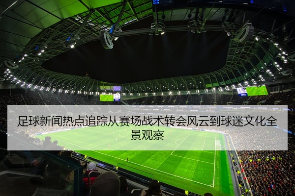 足球新闻热点追踪从赛场战术转会风云到球迷文化全景观察