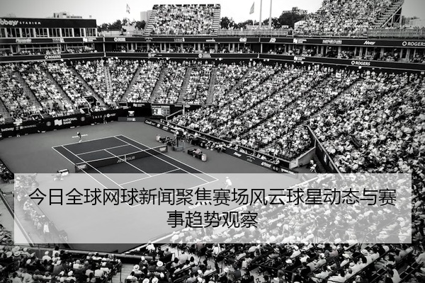 今日全球网球新闻聚焦赛场风云球星动态与赛事趋势观察