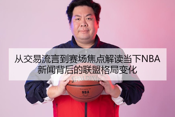 从交易流言到赛场焦点解读当下NBA新闻背后的联盟格局变化
