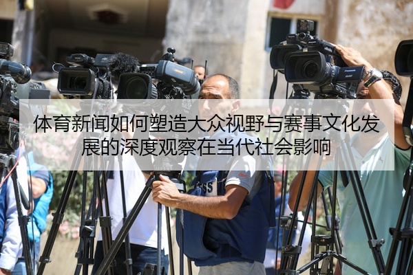 体育新闻如何塑造大众视野与赛事文化发展的深度观察在当代社会影响