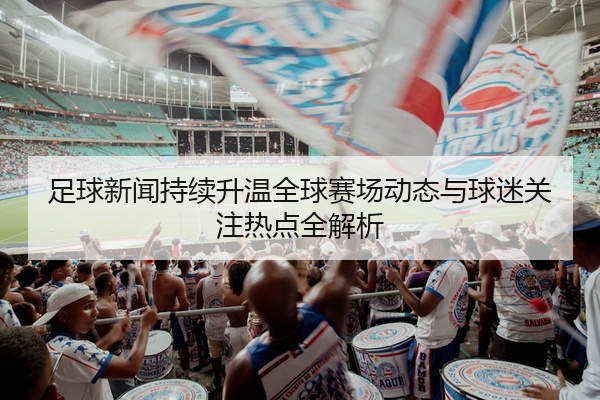 足球新闻持续升温全球赛场动态与球迷关注热点全解析