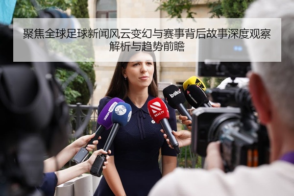聚焦全球足球新闻风云变幻与赛事背后故事深度观察解析与趋势前瞻