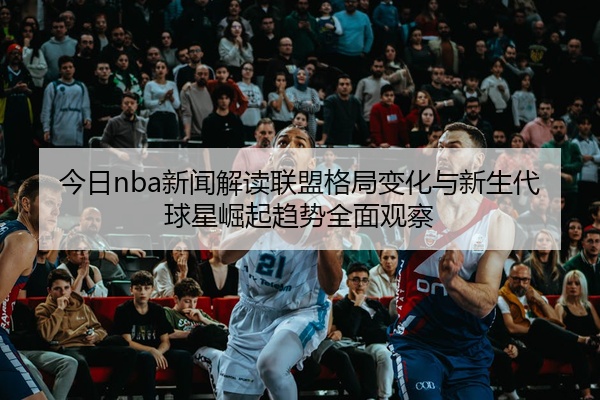 今日nba新闻解读联盟格局变化与新生代球星崛起趋势全面观察