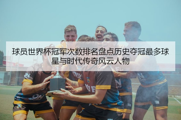 球员世界杯冠军次数排名盘点历史夺冠最多球星与时代传奇风云人物