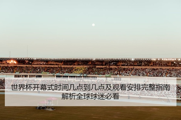 世界杯开幕式时间几点到几点及观看安排完整指南解析全球球迷必看