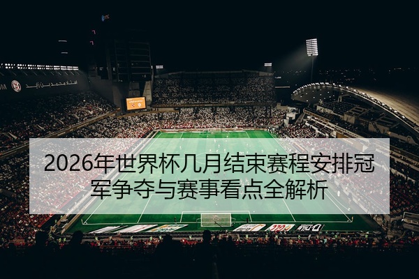 2026年世界杯几月结束赛程安排冠军争夺与赛事看点全解析