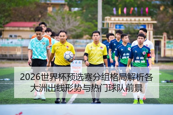 2026世界杯预选赛分组格局解析各大洲出线形势与热门球队前景