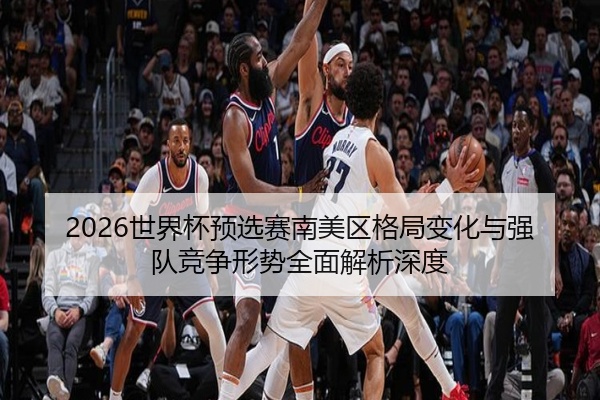 2026世界杯预选赛南美区格局变化与强队竞争形势全面解析深度
